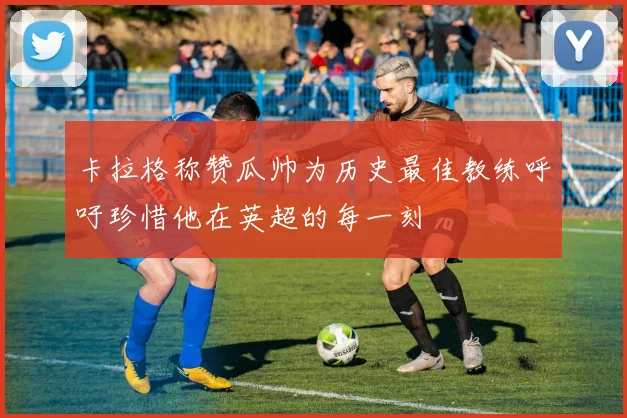 卡拉格称赞瓜帅为历史最佳教练呼吁珍惜他在英超的每一刻