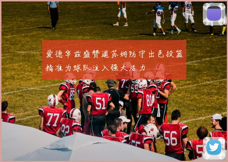 爱德华兹盛赞道苏姆防守出色投篮精准为球队注入强大活力