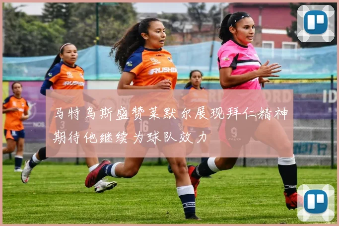 马特乌斯盛赞莱默尔展现拜仁精神期待他继续为球队效力