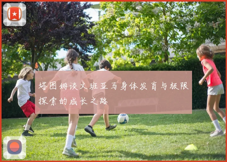塔图姆谈文班亚马身体发育与极限探索的成长之路