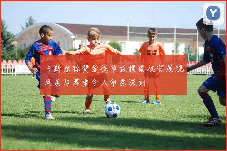 卡斯尔称赞爱德华兹提前祝贺展现风度与尊重令人印象深刻