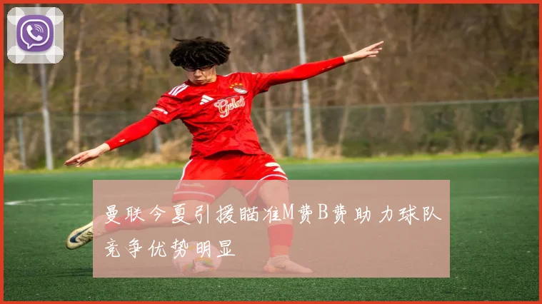 曼联今夏引援瞄准M费B费助力球队竞争优势明显