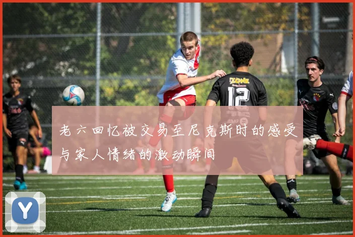 老六回忆被交易至尼克斯时的感受与家人情绪的激动瞬间