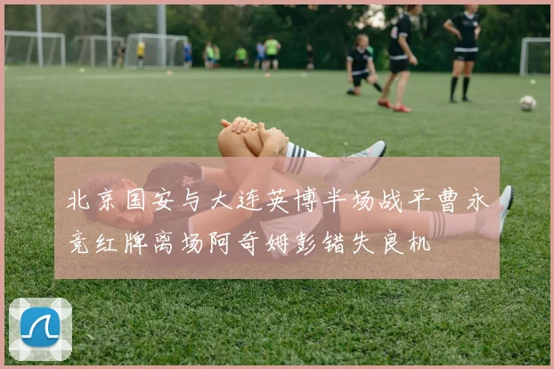 北京国安与大连英博半场战平曹永竞红牌离场阿奇姆彭错失良机