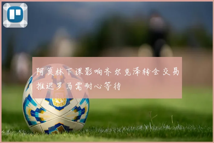 阿莫林下课影响齐尔克泽转会交易推迟罗马需耐心等待