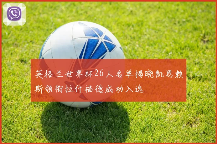 英格兰世界杯26人名单揭晓凯恩赖斯领衔拉什福德成功入选