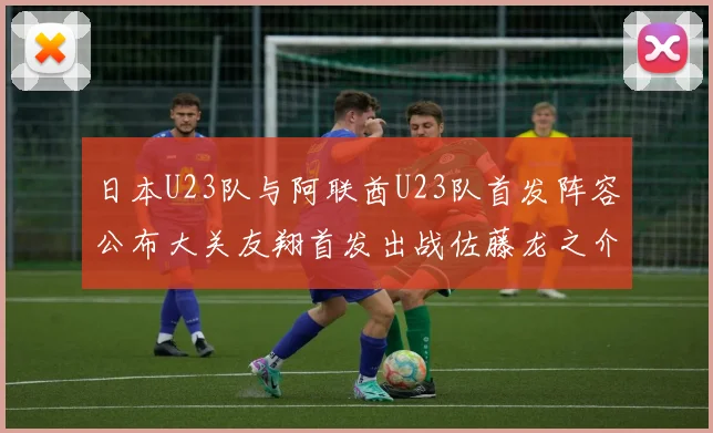 日本U23队与阿联酋U23队首发阵容公布大关友翔首发出战佐藤龙之介替补待命