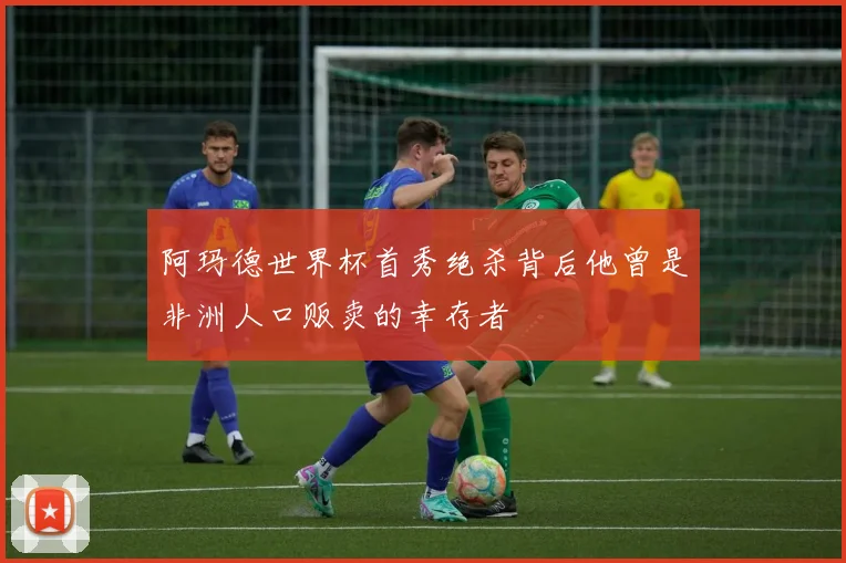 阿玛德世界杯首秀绝杀背后他曾是非洲人口贩卖的幸存者