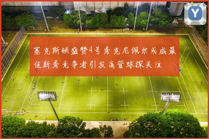 塞克斯顿盛赞4号秀克尼佩尔或成最佳新秀竞争者引发高管球探关注