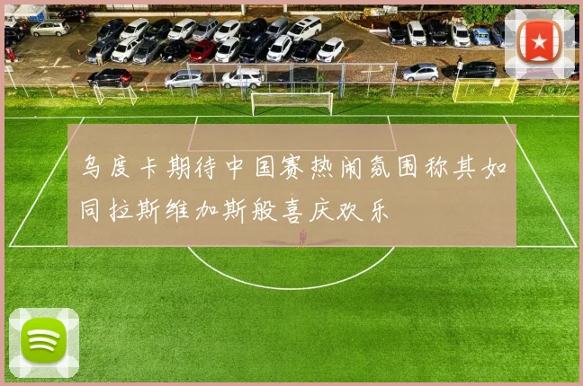 乌度卡期待中国赛热闹氛围称其如同拉斯维加斯般喜庆欢乐