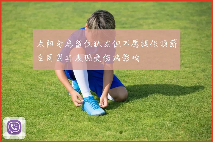 太阳考虑留住狄龙但不愿提供顶薪合同因其表现受伤病影响