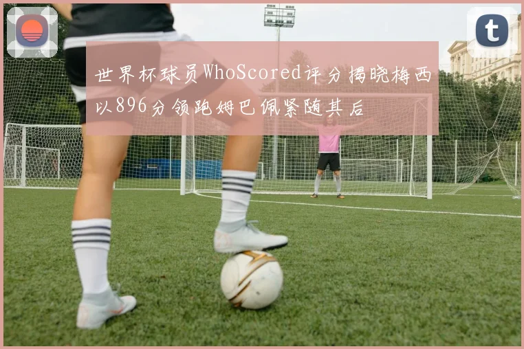 世界杯球员WhoScored评分揭晓梅西以896分领跑姆巴佩紧随其后