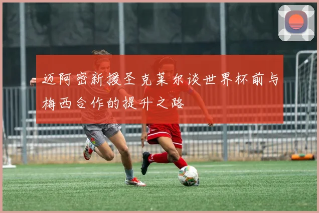 迈阿密新援圣克莱尔谈世界杯前与梅西合作的提升之路