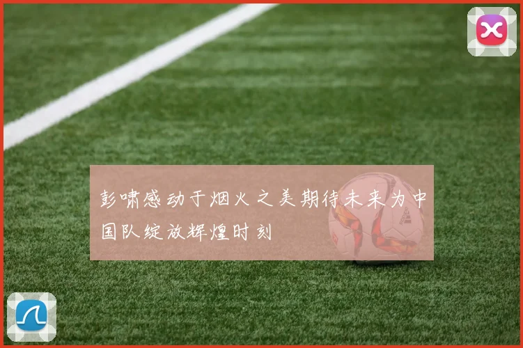 彭啸感动于烟火之美期待未来为中国队绽放辉煌时刻