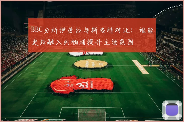 BBC分析伊劳拉与斯洛特对比：谁能更好融入利物浦提升主场氛围