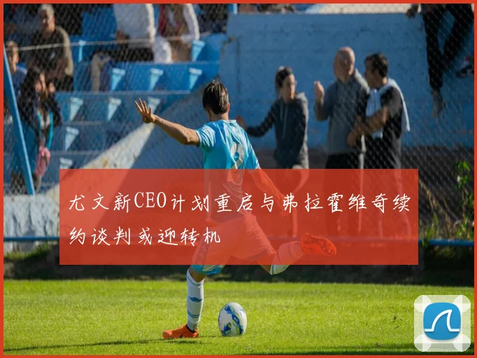 尤文新CEO计划重启与弗拉霍维奇续约谈判或迎转机